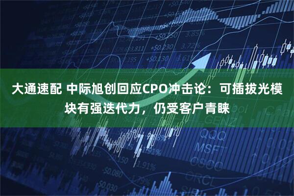 大通速配 中际旭创回应CPO冲击论：可插拔光模块有强迭代力，仍受客户青睐