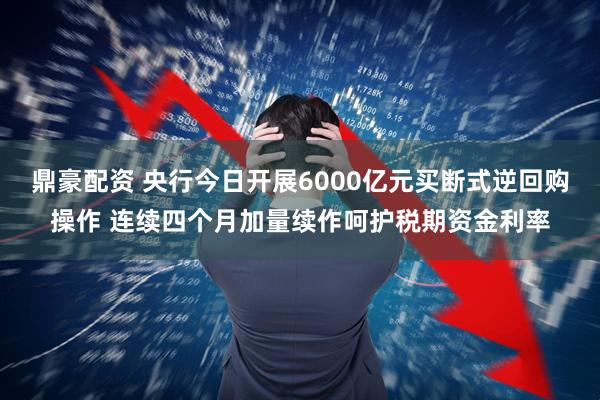 鼎豪配资 央行今日开展6000亿元买断式逆回购操作 连续四个月加量续作呵护税期资金利率
