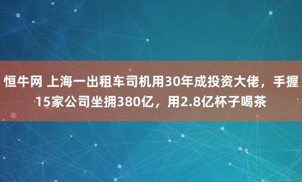 恒牛网 上海一出租车司机用30年成投资大佬,手握15家公司坐拥380亿,用2.8亿杯子喝茶