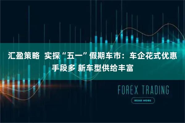 汇盈策略  实探“五一”假期车市：车企花式优惠手段多 新车型供给丰富
