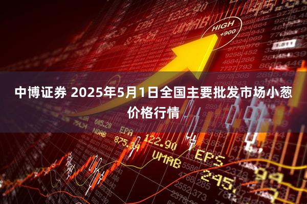 中博证券 2025年5月1日全国主要批发市场小葱价格行情