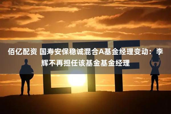 佰亿配资 国寿安保稳诚混合A基金经理变动：李辉不再担任该基金基金经理