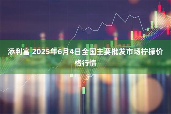 添利富 2025年6月4日全国主要批发市场柠檬价格行情