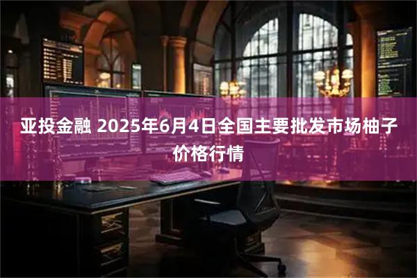 亚投金融 2025年6月4日全国主要批发市场柚子价格行情
