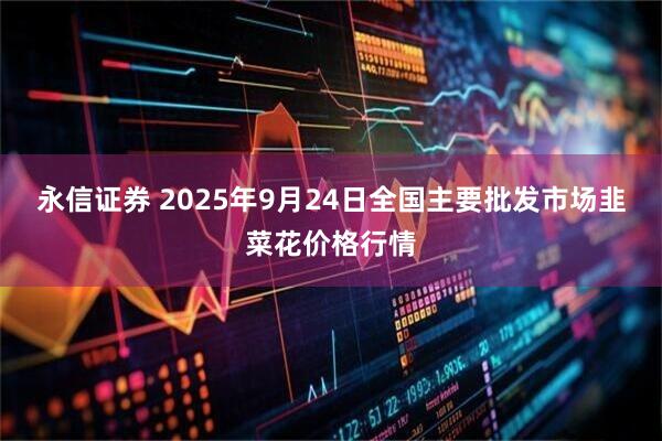 永信证券 2025年9月24日全国主要批发市场韭菜花价格行情