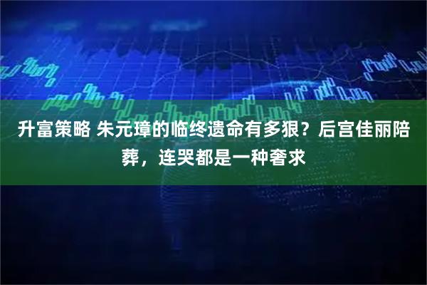 升富策略 朱元璋的临终遗命有多狠？后宫佳丽陪葬，连哭都是一种奢求