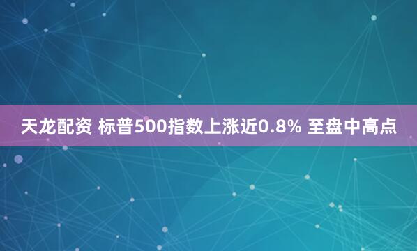 天龙配资 标普500指数上涨近0.8% 至盘中高点