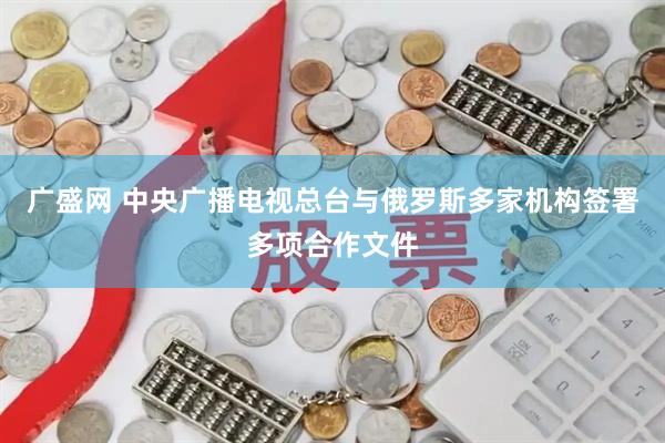 广盛网 中央广播电视总台与俄罗斯多家机构签署多项合作文件