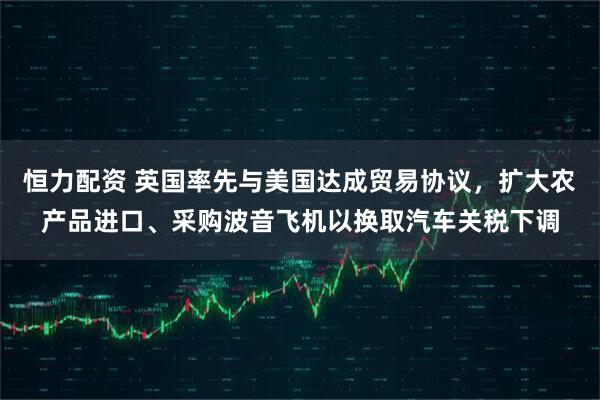 恒力配资 英国率先与美国达成贸易协议，扩大农产品进口、采购波音飞机以换取汽车关税下调