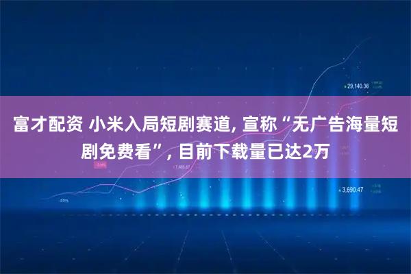 富才配资 小米入局短剧赛道, 宣称“无广告海量短剧免费看”, 目前下载量已达2万