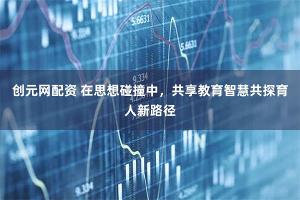 创元网配资 在思想碰撞中,共享教育智慧共探育人新路径